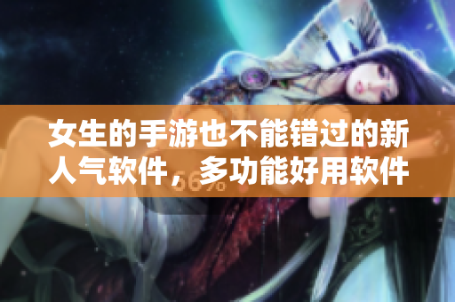 女生的手游也不能错过的新人气软件，多功能好用软件推荐