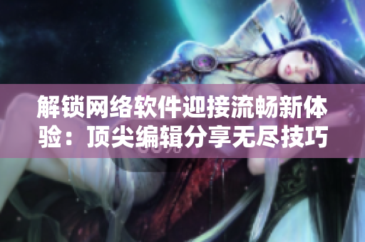 解锁网络软件迎接流畅新体验：顶尖编辑分享无尽技巧
