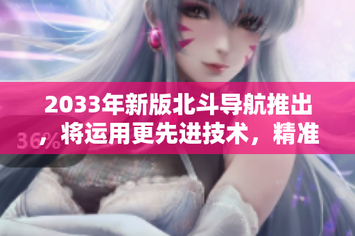 2033年新版北斗导航推出，将运用更先进技术，精准可靠达到全球覆盖！