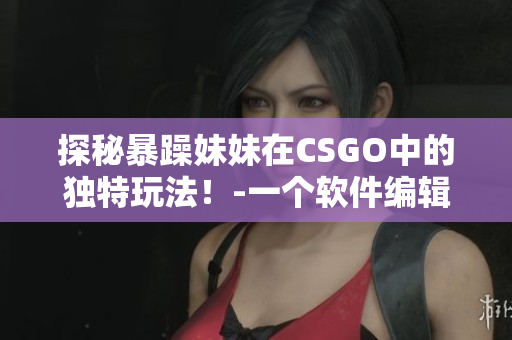 探秘暴躁妹妹在CSGO中的独特玩法！-一个软件编辑的观察