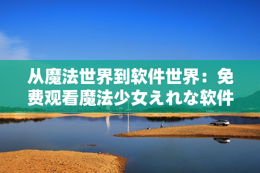 从魔法世界到软件世界：免费观看魔法少女えれな软件特辑