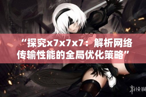 “探究x7x7x7：解析网络传输性能的全局优化策略”
