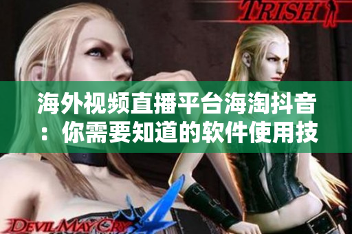 海外视频直播平台海淘抖音：你需要知道的软件使用技巧