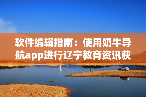 软件编辑指南：使用奶牛导航app进行辽宁教育资讯获取