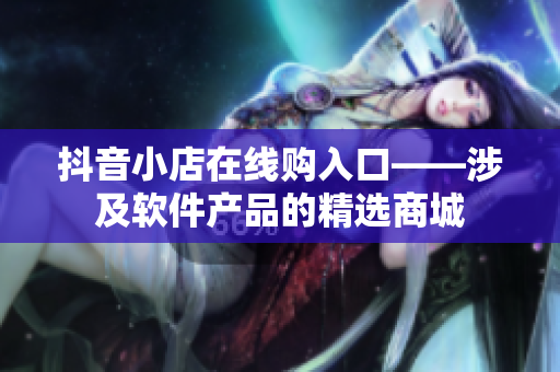 抖音小店在线购入口——涉及软件产品的精选商城