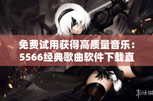 免费试用获得高质量音乐：5566经典歌曲软件下载直接听，告别麻烦复杂操作！