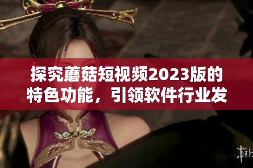 探究蘑菇短视频2023版的特色功能，引领软件行业发展