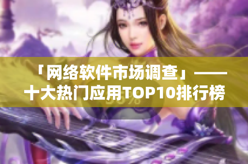「网络软件市场调查」——十大热门应用TOP10排行榜及下载量分析