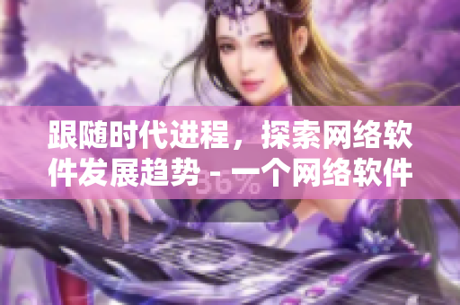跟随时代进程，探索网络软件发展趋势 - 一个网络软件编辑的视角