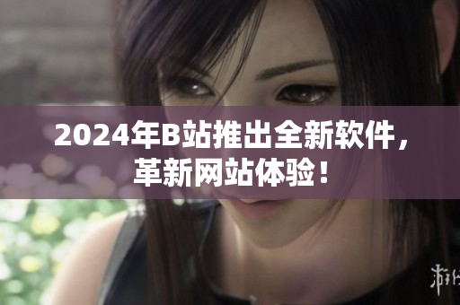 2024年B站推出全新软件，革新网站体验！