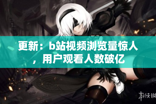 更新：b站视频浏览量惊人，用户观看人数破亿