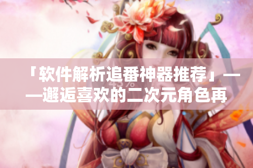 「软件解析追番神器推荐」——邂逅喜欢的二次元角色再也不用等了！
