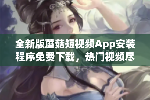 全新版蘑菇短视频App安装程序免费下载，热门视频尽在掌握   