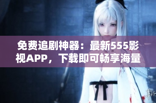 免费追剧神器：最新555影视APP，下载即可畅享海量影视资源！