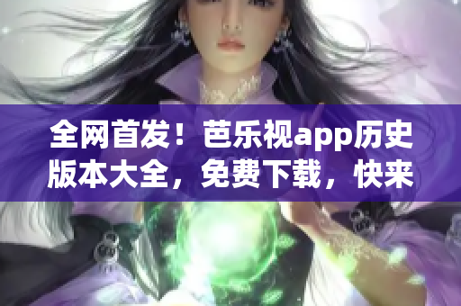 全网首发！芭乐视app历史版本大全，免费下载，快来领取！