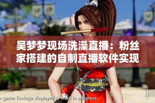 吴梦梦现场洗澡直播：粉丝家搭建的自制直播软件实现在线互动