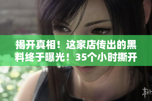 揭开真相！这家店传出的黑料终于曝光！35个小时撕开掩盖的谎言！