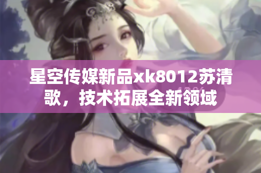 星空传媒新品xk8012苏清歌，技术拓展全新领域