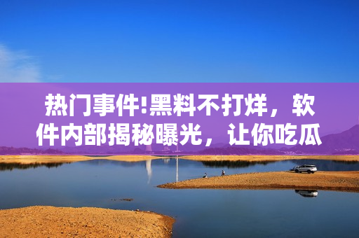 热门事件!黑料不打烊，软件内部揭秘曝光，让你吃瓜不停歇!