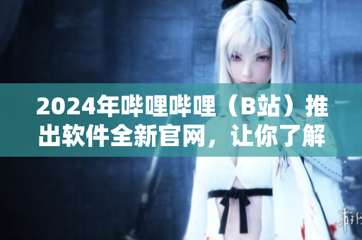 2024年哔哩哔哩（B站）推出软件全新官网，让你了解更多精彩内容