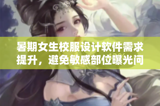 暑期女生校服设计软件需求提升，避免敏感部位曝光问题