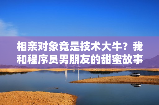 相亲对象竟是技术大牛？我和程序员男朋友的甜蜜故事