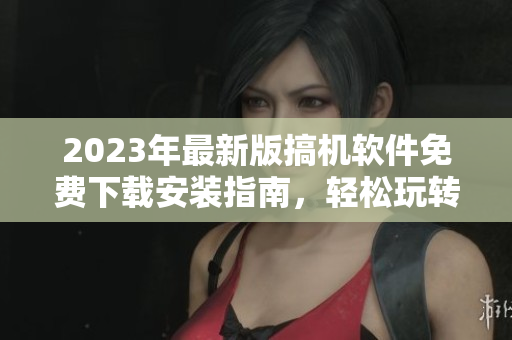 2023年最新版搞机软件免费下载安装指南，轻松玩转电脑操作