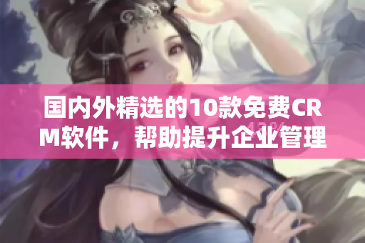 国内外精选的10款免费CRM软件，帮助提升企业管理效率与客户关系维护