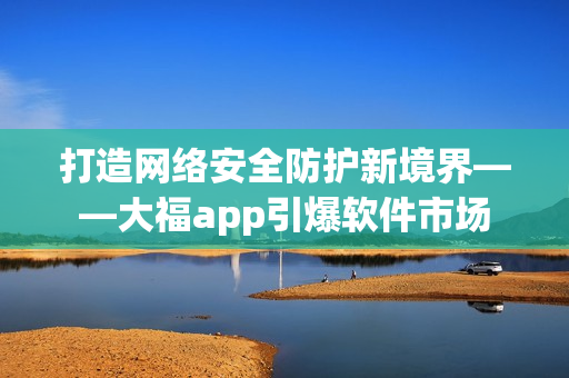 打造网络安全防护新境界——大福app引爆软件市场