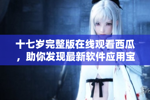 十七岁完整版在线观看西瓜，助你发现最新软件应用宝藏