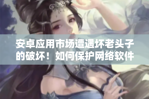 安卓应用市场遭遇坏老头子的破坏！如何保护网络软件安全？