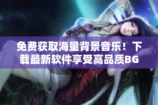 免费获取海量背景音乐！下载最新软件享受高品质BGM体验！