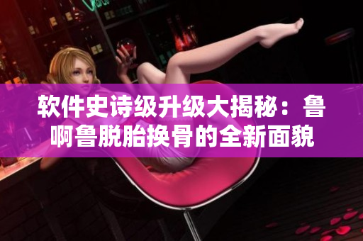 软件史诗级升级大揭秘：鲁啊鲁脱胎换骨的全新面貌