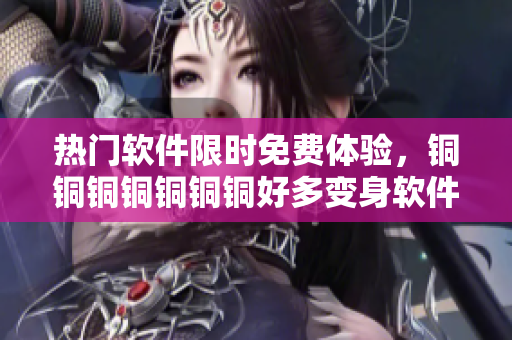 热门软件限时免费体验，铜铜铜铜铜铜铜好多变身软件福利大放送