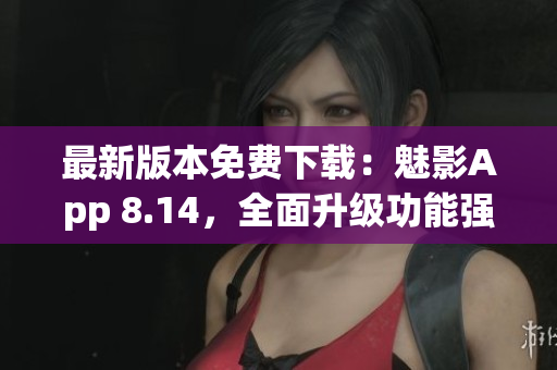 最新版本免费下载：魅影App 8.14，全面升级功能强大，体验更流畅