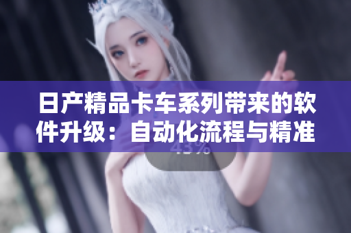 日产精品卡车系列带来的软件升级：自动化流程与精准评估