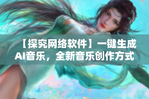 【探究网络软件】一键生成AI音乐，全新音乐创作方式助力音乐创作者