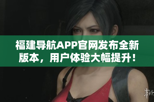 福建导航APP官网发布全新版本，用户体验大幅提升！