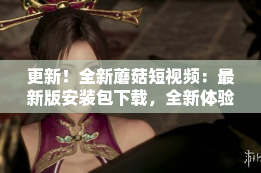 更新！全新蘑菇短视频：最新版安装包下载，全新体验等你来！