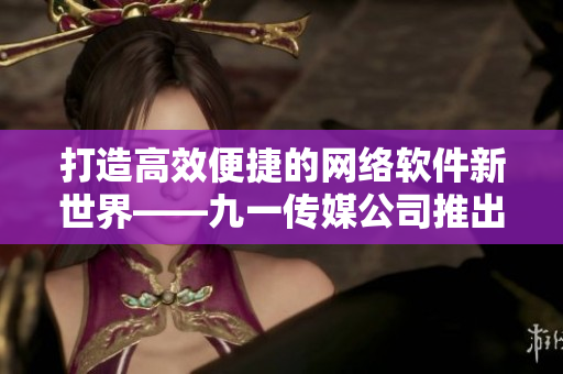打造高效便捷的网络软件新世界——九一传媒公司推出全新网站