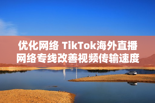 优化网络 TikTok海外直播网络专线改善视频传输速度
