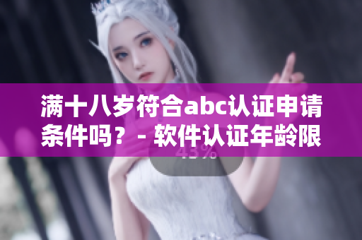 满十八岁符合abc认证申请条件吗？- 软件认证年龄限制详解