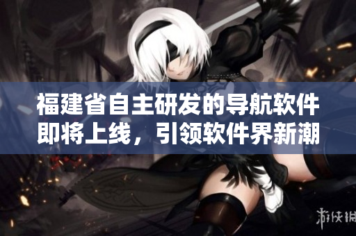 福建省自主研发的导航软件即将上线，引领软件界新潮流！