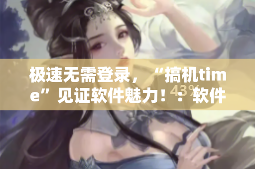 极速无需登录，“搞机time”见证软件魅力！：软件测评新篇章