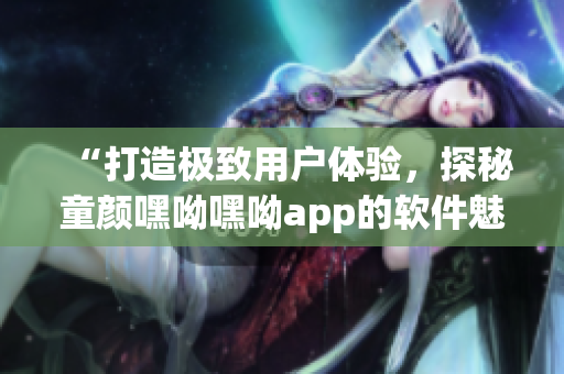 “打造极致用户体验，探秘童颜嘿呦嘿呦app的软件魅力”