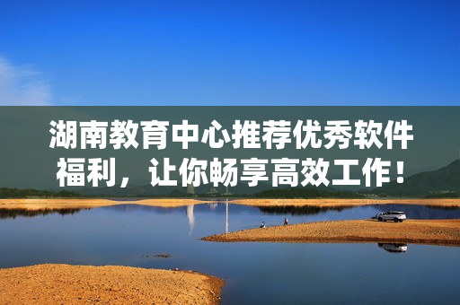 湖南教育中心推荐优秀软件福利，让你畅享高效工作！