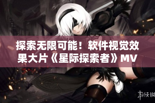 探索无限可能！软件视觉效果大片《星际探索者》MV引进，视觉盛宴！