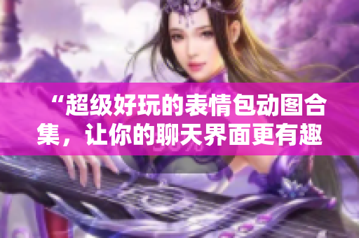 “超级好玩的表情包动图合集，让你的聊天界面更有趣！”