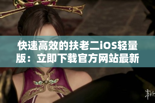 快速高效的扶老二iOS轻量版：立即下载官方网站最新版本