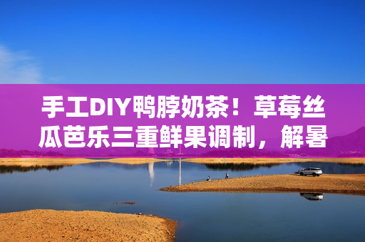 手工DIY鸭脖奶茶！草莓丝瓜芭乐三重鲜果调制，解暑清爽，健康美味！